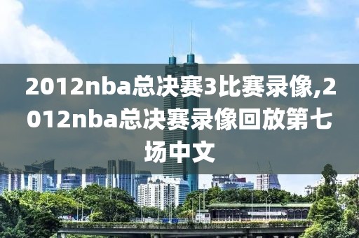 2012nba总决赛3比赛录像,2012nba总决赛录像回放第七场中文