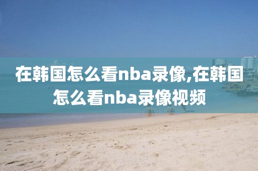 在韩国怎么看nba录像,在韩国怎么看nba录像视频