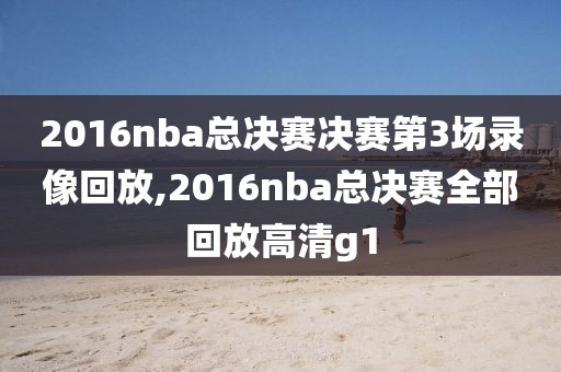 2016nba总决赛决赛第3场录像回放,2016nba总决赛全部回放高清g1