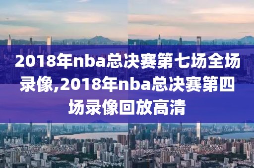 2018年nba总决赛第七场全场录像,2018年nba总决赛第四场录像回放高清