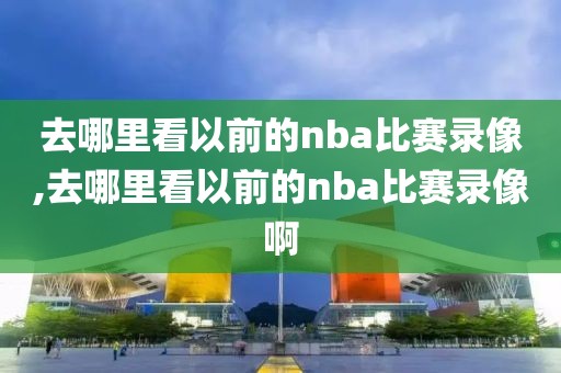 去哪里看以前的nba比赛录像,去哪里看以前的nba比赛录像啊