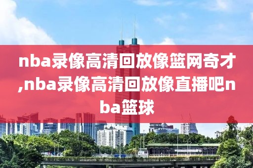 nba录像高清回放像篮网奇才,nba录像高清回放像直播吧nba篮球