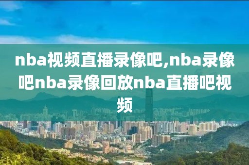 nba视频直播录像吧,nba录像吧nba录像回放nba直播吧视频