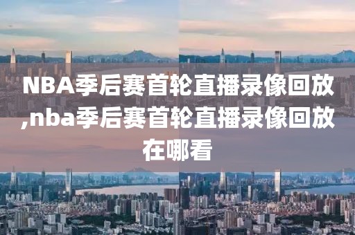 NBA季后赛首轮直播录像回放,nba季后赛首轮直播录像回放在哪看