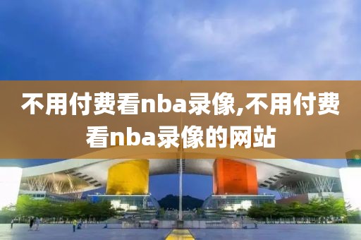 不用付费看nba录像,不用付费看nba录像的网站