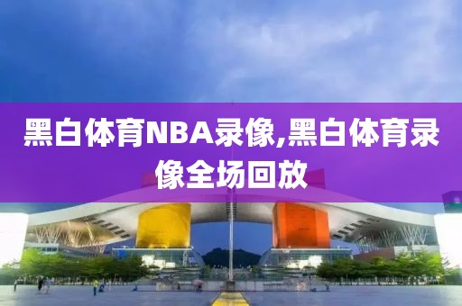 黑白体育NBA录像,黑白体育录像全场回放