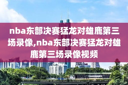 nba东部决赛猛龙对雄鹿第三场录像,nba东部决赛猛龙对雄鹿第三场录像视频