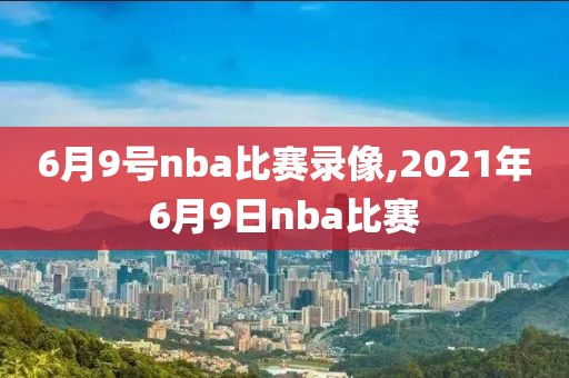 6月9号nba比赛录像,2021年6月9日nba比赛