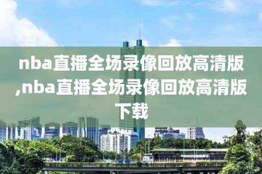 nba直播全场录像回放高清版,nba直播全场录像回放高清版下载