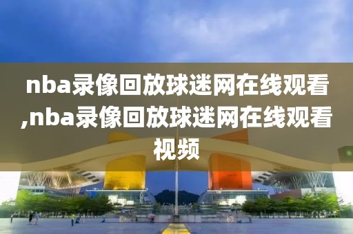 nba录像回放球迷网在线观看,nba录像回放球迷网在线观看视频