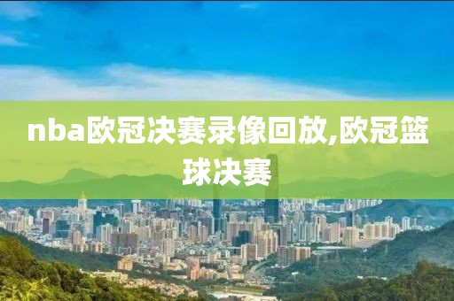 nba欧冠决赛录像回放,欧冠篮球决赛