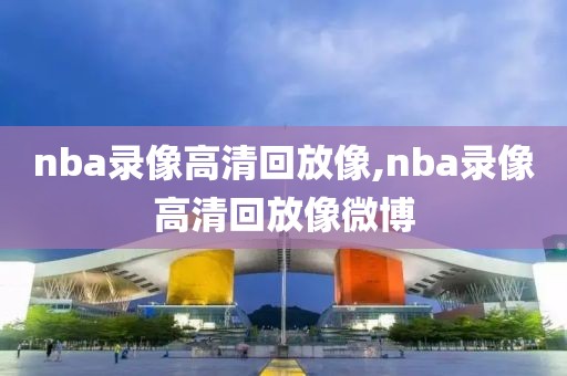 nba录像高清回放像,nba录像高清回放像微博