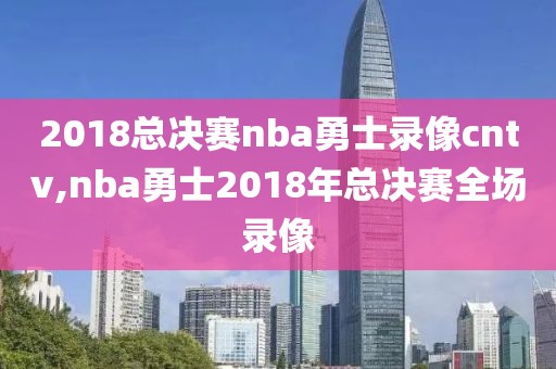 2018总决赛nba勇士录像cntv,nba勇士2018年总决赛全场录像