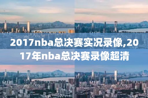 2017nba总决赛实况录像,2017年nba总决赛录像超清
