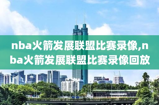 nba火箭发展联盟比赛录像,nba火箭发展联盟比赛录像回放