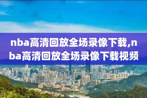 nba高清回放全场录像下载,nba高清回放全场录像下载视频