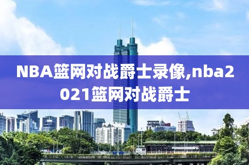 NBA篮网对战爵士录像,nba2021篮网对战爵士