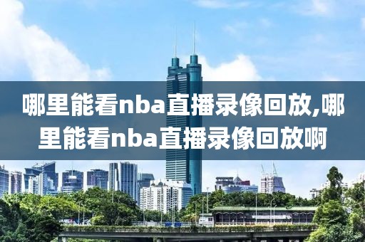 哪里能看nba直播录像回放,哪里能看nba直播录像回放啊