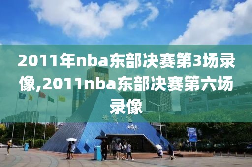 2011年nba东部决赛第3场录像,2011nba东部决赛第六场录像