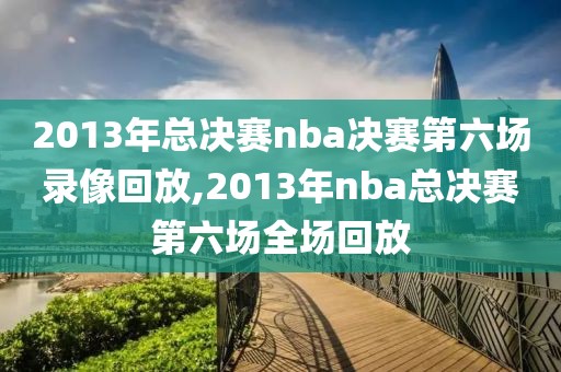 2013年总决赛nba决赛第六场录像回放,2013年nba总决赛第六场全场回放