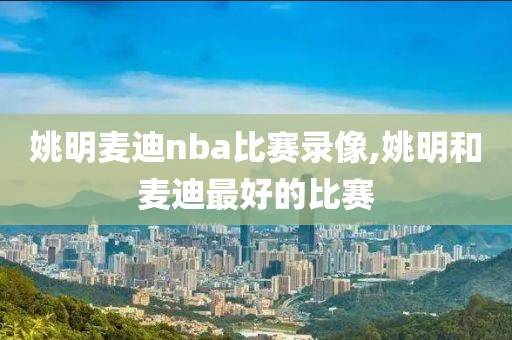 姚明麦迪nba比赛录像,姚明和麦迪最好的比赛