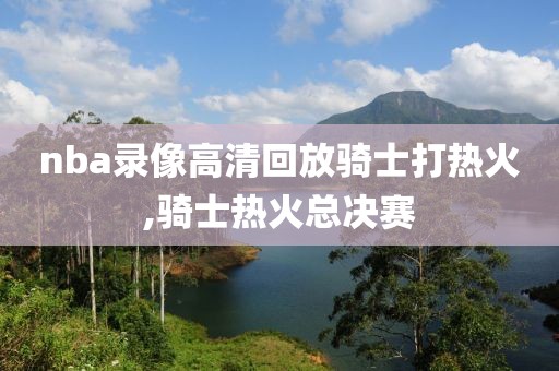 nba录像高清回放骑士打热火,骑士热火总决赛