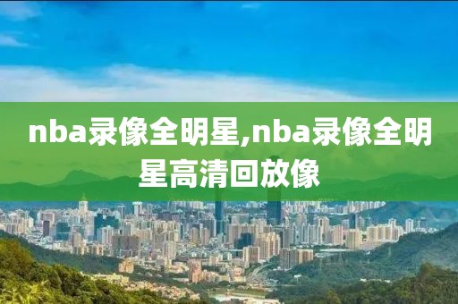 nba录像全明星,nba录像全明星高清回放像