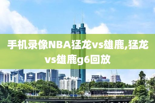 手机录像NBA猛龙vs雄鹿,猛龙vs雄鹿g6回放