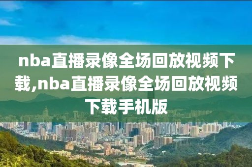 nba直播录像全场回放视频下载,nba直播录像全场回放视频下载手机版