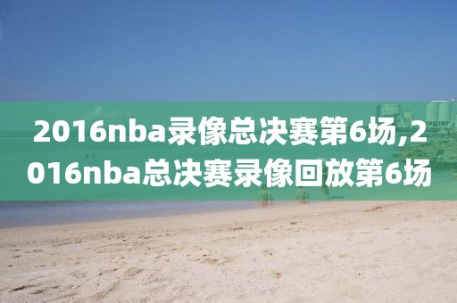 2016nba录像总决赛第6场,2016nba总决赛录像回放第6场