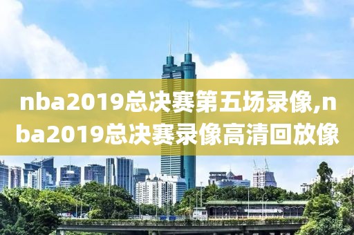 nba2019总决赛第五场录像,nba2019总决赛录像高清回放像