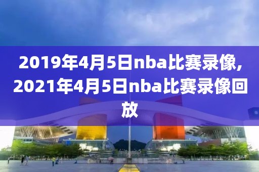 2019年4月5日nba比赛录像,2021年4月5日nba比赛录像回放