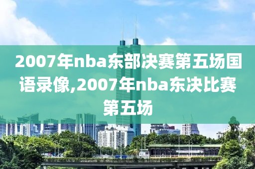 2007年nba东部决赛第五场国语录像,2007年nba东决比赛第五场