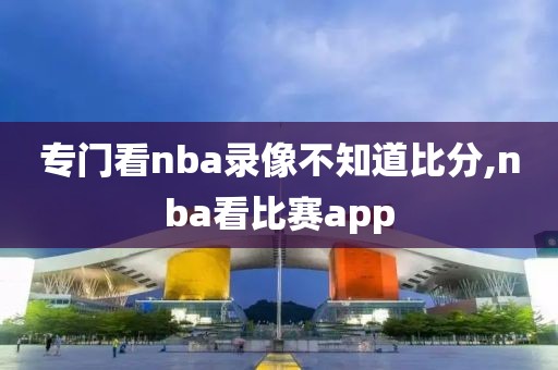 专门看nba录像不知道比分,nba看比赛app