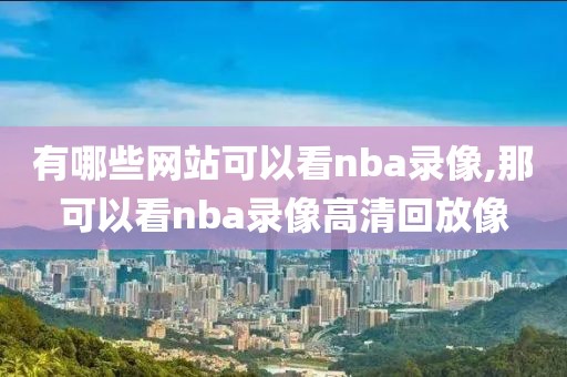 有哪些网站可以看nba录像,那可以看nba录像高清回放像