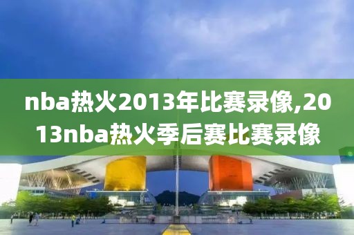 nba热火2013年比赛录像,2013nba热火季后赛比赛录像