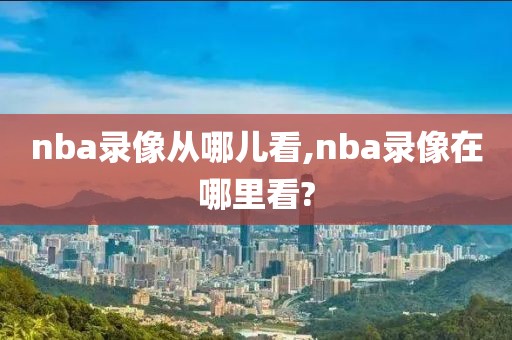 nba录像从哪儿看,nba录像在哪里看?