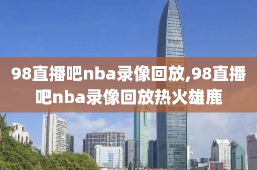 98直播吧nba录像回放,98直播吧nba录像回放热火雄鹿