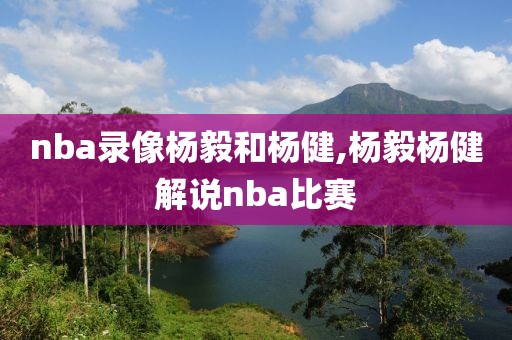 nba录像杨毅和杨健,杨毅杨健解说nba比赛