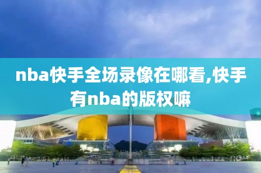 nba快手全场录像在哪看,快手有nba的版权嘛