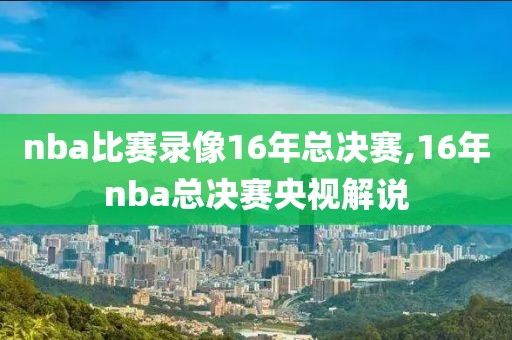 nba比赛录像16年总决赛,16年nba总决赛央视解说