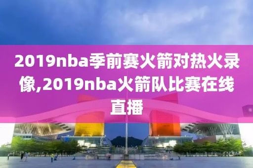 2019nba季前赛火箭对热火录像,2019nba火箭队比赛在线直播