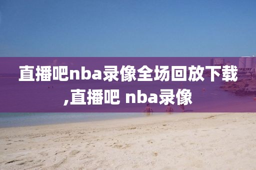 直播吧nba录像全场回放下载,直播吧 nba录像