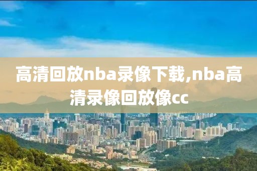 高清回放nba录像下载,nba高清录像回放像cc