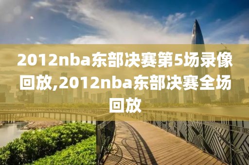 2012nba东部决赛第5场录像回放,2012nba东部决赛全场回放