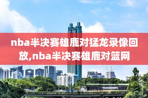 nba半决赛雄鹿对猛龙录像回放,nba半决赛雄鹿对篮网