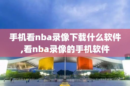 手机看nba录像下载什么软件,看nba录像的手机软件
