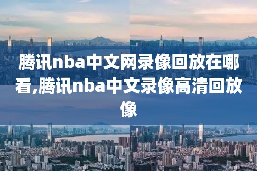 腾讯nba中文网录像回放在哪看,腾讯nba中文录像高清回放像