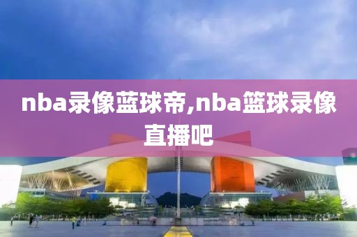 nba录像蓝球帝,nba篮球录像直播吧