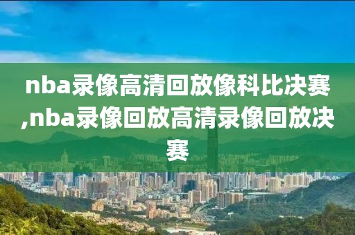 nba录像高清回放像科比决赛,nba录像回放高清录像回放决赛